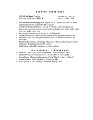   -R E L A T E D E X P E R I E N C E-
YMCA | YDC Lead Teacher Summer 2012-current
Jefferson Elementary | SASD A Aug. 2015-Dec. 2015
• Mentored children ranging from 2 years old to 13 years old, with the most
experience with students in the 4K program
• Constructed and maintained a variety of educational learning centers
promoting phonemic awareness, social dramatic play, fine motor skills, math
concepts, and creative play  
• Encouraged students to participate in self-help skills
• Developed thematic units using developmentally appropriate resources
• Provided a safe and loving environment where students thrived and felt
welcomed
• Maintained personal and strong professional relationships with parents and
colleagues that encouraged collaboration
• Implemented a healthy snack and exercise initiative
 
- P R O F E S S I O N A L D E V E L O P M E N T-
 Love and Logic 1 hour seminar: Attendee, UW-O, December 2015
 Seeds of Inclusion 8 hour seminar: Attendee, UW-O, March 2015
 Harry Wong: “Classroom Management” and “The First Days of School”
 Coursework on Understanding by Design and RTI
 Participation in PBIS planning committee: Spring 2016
 