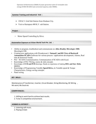 KEY SKILLS :
COMPETENCIES :
HOBBIES & INTEREST :
Summer Training and Industrial Visit :
Project :
Automation Exposure at Vision World Tech Pvt. Ltd. :
Operation & Maintenance (O&M) of power generation plant of renewable solar
energy (9 MW ON GRID load connected Capacity under MNRE).
 220 K.V. Grid Sub Station from Hindaun City.
 Visit to Heerapura 400 K.V. sub Station.
• Motor Speed Controlling by Drive.
• Ability to program, troubleshoot and communicate on Allen Bradley Micrologix 1000.
Micrologix1100.
• Creating new applications with Wonderware’s ‘Intouch’ and RS View of Rockwell
Automation SCADA Software for various process / applications development, Alarms, Real
time & historical Trends.
• PLC –SCADA Communication, Communication of SCADA with Excel.
• Knowledge of PLC Wiring, source & sink concepts
• Knowledge of CCD and PCD drawings. Hands on experience of making DOL and Star- Delta
starters.
• Knowledge of Programming Variable Speed Drive, its Variable speed & Torque
Characteristics, Energy saving concepts.
• Panel wiring
Maintenance of Transformer, Inverter, Circuit Breaker, String Monitoring, DC Wiring ,
Ms word, Ms Excel etc
.
1. Willing to work hard to achieve best results.
2. To be in competitive environment.
1. Listening soft music.
2. Playing Cricket
 