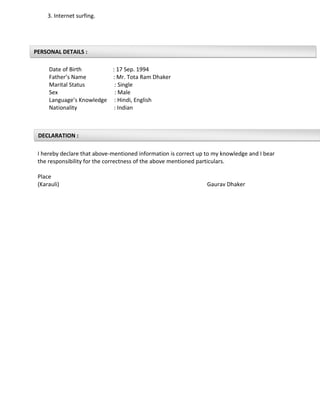 PERSONAL DETAILS :
DECLARATION :
3. Internet surfing.
Date of Birth : 17 Sep. 1994
Father’s Name : Mr. Tota Ram Dhaker
Marital Status : Single
Sex : Male
Language’s Knowledge : Hindi, English
Nationality : Indian
I hereby declare that above-mentioned information is correct up to my knowledge and I bear
the responsibility for the correctness of the above mentioned particulars.
Place
(Karauli) Gaurav Dhaker
 