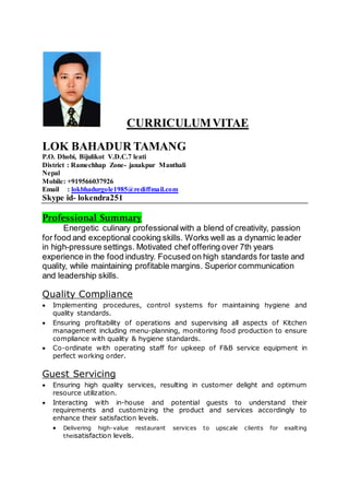 CURRICULUMVITAE
LOK BAHADUR TAMANG
P.O. Dhobi, Bijulikot V.D.C.7 leati
District : Ramechhap Zone- janakpur Manthali
Nepal
Mobile: +919566037926
Email : lokbhadurgole1985@rediffmail.com
Skype id- lokendra251
Professional Summary
Energetic culinary professionalwith a blend of creativity, passion
for food and exceptional cooking skills. Works well as a dynamic leader
in high-pressure settings. Motivated chef offering over 7th years
experience in the food industry. Focused on high standards for taste and
quality, while maintaining profitable margins. Superior communication
and leadership skills.
Quality Compliance
 Implementing procedures, control systems for maintaining hygiene and
quality standards.
 Ensuring profitability of operations and supervising all aspects of Kitchen
management including menu-planning, monitoring food production to ensure
compliance with quality & hygiene standards.
 Co-ordinate with operating staff for upkeep of F&B service equipment in
perfect working order.
Guest Servicing
 Ensuring high quality services, resulting in customer delight and optimum
resource utilization.
 Interacting with in-house and potential guests to understand their
requirements and customizing the product and services accordingly to
enhance their satisfaction levels.
 Delivering high-value restaurant services to upscale clients for exalting
theisatisfaction levels.
 