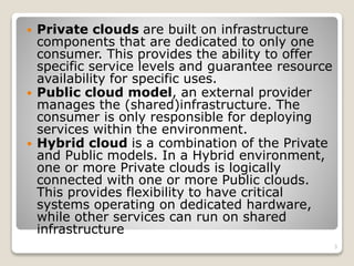  Private clouds are built on infrastructure
components that are dedicated to only one
consumer. This provides the ability to offer
specific service levels and guarantee resource
availability for specific uses.
 Public cloud model, an external provider
manages the (shared)infrastructure. The
consumer is only responsible for deploying
services within the environment.
 Hybrid cloud is a combination of the Private
and Public models. In a Hybrid environment,
one or more Private clouds is logically
connected with one or more Public clouds.
This provides flexibility to have critical
systems operating on dedicated hardware,
while other services can run on shared
infrastructure
3
 