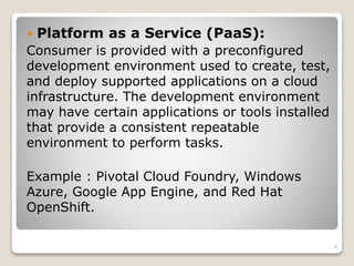  Platform as a Service (PaaS):
Consumer is provided with a preconfigured
development environment used to create, test,
and deploy supported applications on a cloud
infrastructure. The development environment
may have certain applications or tools installed
that provide a consistent repeatable
environment to perform tasks.
Example : Pivotal Cloud Foundry, Windows
Azure, Google App Engine, and Red Hat
OpenShift.
6
 