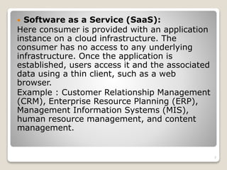  Software as a Service (SaaS):
Here consumer is provided with an application
instance on a cloud infrastructure. The
consumer has no access to any underlying
infrastructure. Once the application is
established, users access it and the associated
data using a thin client, such as a web
browser.
Example : Customer Relationship Management
(CRM), Enterprise Resource Planning (ERP),
Management Information Systems (MIS),
human resource management, and content
management.
7
 