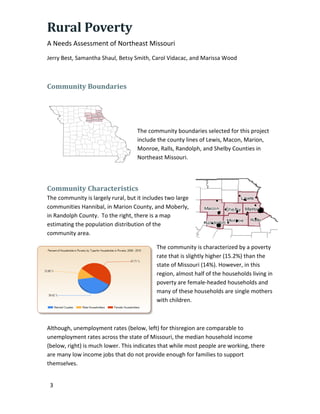 Rural Poverty
A Needs Assessment of Northeast Missouri
Jerry Best, Samantha Shaul, Betsy Smith, Carol Vidacac, and Marissa Wood
3
Community Boundaries
The community boundaries selected for this project
include the county lines of Lewis, Macon, Marion,
Monroe, Ralls, Randolph, and Shelby Counties in
Northeast Missouri.
Community Characteristics
The community is largely rural, but it includes two large
communities Hannibal, in Marion County, and Moberly,
in Randolph County. To the right, there is a map
estimating the population distribution of the
community area.
The community is characterized by a poverty
rate that is slightly higher (15.2%) than the
state of Missouri (14%). However, in this
region, almost half of the households living in
poverty are female-headed households and
many of these households are single mothers
with children.
Although, unemployment rates (below, left) for thisregion are comparable to
unemployment rates across the state of Missouri, the median household income
(below, right) is much lower. This indicates that while most people are working, there
are many low income jobs that do not provide enough for families to support
themselves.
 