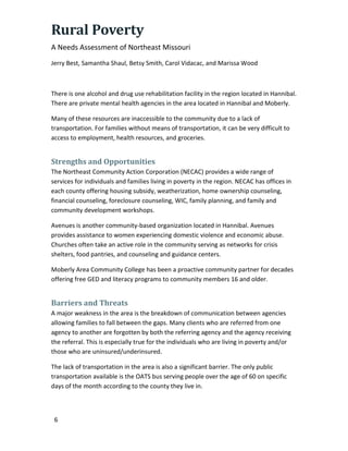 Rural Poverty
A Needs Assessment of Northeast Missouri
Jerry Best, Samantha Shaul, Betsy Smith, Carol Vidacac, and Marissa Wood
6
There is one alcohol and drug use rehabilitation facility in the region located in Hannibal.
There are private mental health agencies in the area located in Hannibal and Moberly.
Many of these resources are inaccessible to the community due to a lack of
transportation. For families without means of transportation, it can be very difficult to
access to employment, health resources, and groceries.
Strengths and Opportunities
The Northeast Community Action Corporation (NECAC) provides a wide range of
services for individuals and families living in poverty in the region. NECAC has offices in
each county offering housing subsidy, weatherization, home ownership counseling,
financial counseling, foreclosure counseling, WIC, family planning, and family and
community development workshops.
Avenues is another community-based organization located in Hannibal. Avenues
provides assistance to women experiencing domestic violence and economic abuse.
Churches often take an active role in the community serving as networks for crisis
shelters, food pantries, and counseling and guidance centers.
Moberly Area Community College has been a proactive community partner for decades
offering free GED and literacy programs to community members 16 and older.
Barriers and Threats
A major weakness in the area is the breakdown of communication between agencies
allowing families to fall between the gaps. Many clients who are referred from one
agency to another are forgotten by both the referring agency and the agency receiving
the referral. This is especially true for the individuals who are living in poverty and/or
those who are uninsured/underinsured.
The lack of transportation in the area is also a significant barrier. The only public
transportation available is the OATS bus serving people over the age of 60 on specific
days of the month according to the county they live in.
 