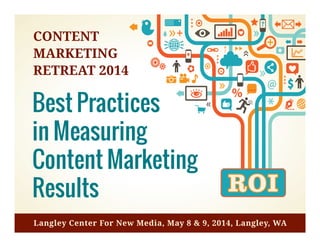 Best	
  Prac*ces	
  in	
  Measuring	
  
Content	
  Marke*ng	
  Results	
  
The	
  Top	
  10	
  Ac*vi*es	
  You	
  Need	
  Today	
  to	
  Measure	
  Content	
  Eﬀec*vely	
  
	
  	
  
FusionSpark	
  Media,	
  Inc.	
  and	
  Cadence9	
  
	
  	
  
Produced	
  for	
  the	
  4th	
  Annual	
  Content	
  Marke*ng	
  Retreat	
  in	
  Langley,	
  WA,	
  May	
  8	
  &	
  
9,	
  based	
  on	
  a	
  survey	
  conducted	
  in	
  2014.	
  
	
  
	
  
4th	
  Annual	
  Content	
  Marke*ng	
  Retreat	
  	
   1	
  
Best Practices
in Measuring
Content Marketing
Results
CONTENT
MARKETING
RETREAT 2014
Langley Center For New Media, May 8 & 9, 2014, Langley, WA
 