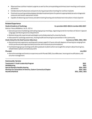  Observed twocochlearimplantsurgeries aswell asthe correspondingpreliminaryteammeetingsandimplant
activations
 Collaboratedwithphysiciansandparentsduringpreoperativemeetingsforcochlearimplants
 Practicedcounselinganddevelopingindividual treatmentplansforpatientsappropriatelybasedondiagnostic
measuresandneeds-assessmentresults
 Capable of obtainingcase historyandadministeringhearingandvestibulartestinstructionsinbasicSpanish
____________________________________________________________________________________________________________
Related Experience
StudentAcademy of Audiology Co-president2015-2016 & member2013-2017
Advisor:NancyMcMahon, Au.D.,CCC-A
 Gainedexperience facilitating andleadinglarge groupmeetings,organizingeventsformembersof UConn’sSpeech
Language and HearingSciencesDepartment
 Workedalongside experiencedaudiologistsandcollaboratedwithuniversityfaculty
 Advocatedforaudiology awareness,hearinghealthand hearinglosspreventioninthe community
Clarke School for the Deaf SummerAdventure Summersof 2013, 2014, 2015
 Gainedextensive experience workingwithcampersaged9-17yearsold withdegreesof hearinglossrangingfrom
mildtoprofound andorganizeddailyactivities withnecessaryaccommodations
 Facilitatedlarge groupmeetingswithothergraduate studentswherewe taughtthe campersabouthearingloss,
rehabilitationoptionsandadvocacyskills
PhonakU July 2014
 Gainedknowledgeandhandsonexperience withPhonakCROS,SoundRecover,hearingaidmodifications,and
cerumenmanagement
__________________________________________________________________________________________________
Community Service
Toastmaster’s Youth LeadershipProgram 2015
Walk4Hearing 2015
Special OlympicsHealthy Hearing 2014, 2015
Hearing Loss Associationof America, Eastern ConnecticutChapter 2014, 2015
HearHereHartford 2013, 2014, 2015
 