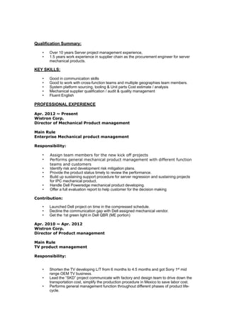 !!!Qualification Summary:
! • Over 10 years Server project management experience,
• 1.5 years work experience in supplier chain as the procurement engineer for server
mechanical products.
!KEY SKILLS:
! • Good in communication skills
• Good to work with cross-function teams and multiple geographies team members.
• System platform sourcing, tooling & Unit parts Cost estimate / analysis
• Mechanical supplier qualification / audit & quality management
• Fluent English
!PROFESSIONAL EXPERIENCE
!Apr. 2012 ~ Present
Wistron Corp.
Director of Mechanical Product management
!Main Rule
Enterprise Mechanical product management
!Responsibility:
! • Assign team members for the new kick off projects
• Performs general mechanical product management with different function
teams and customers
• Identify risk and development risk mitigation plans.
• Provide the product status timely to review the performance.
• Build up sustaining support procedure for server regression and sustaining projects
for IPC mechanical product.
• Handle Dell Poweredge mechanical product developing.
• Offer a full evaluation report to help customer for the decision making
!Contribution:
! • Launched Dell project on time in the compressed schedule.
• Decline the communication gap with Dell assigned mechanical vendor.
• Get the 1st green light in Dell QBR (ME portion)
!Apr. 2010 ~ Apr. 2012
Wistron Corp.
Director of Product management
!Main Rule
TV product management
!Responsibility:
!! • Shorten the TV developing L/T from 6 months to 4.5 months and got Sony 1st mid
range OEM TV business.
• Lead the “SKD” project communicate with factory and design team to drive down the
transportation cost, simplify the production procedure in Mexico to save labor cost.
• Performs general management function throughout different phases of product life-
cycle.
 
