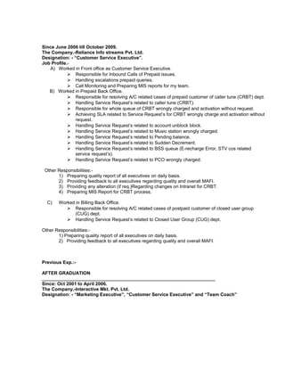 Since June 2006 till October 2009.
The Company.-Reliance Info streams Pvt. Ltd.
Designation: - “Customer Service Executive”.
Job Profile.-
A) Worked in Front office as Customer Service Executive.
 Responsible for Inbound Calls of Prepaid issues.
 Handling escalations prepaid queries.
 Call Monitoring and Preparing MIS reports for my team.
B) Worked in Prepaid Back Office.
 Responsible for resolving A/C related cases of prepaid customer of caller tune (CRBT) dept.
 Handling Service Request’s related to caller tune (CRBT).
 Responsible for whole queue of CRBT wrongly charged and activation without request.
 Achieving SLA related to Service Request’s for CRBT wrongly charge and activation without
request.
 Handling Service Request’s related to account unblock block.
 Handling Service Request’s related to Music station wrongly charged.
 Handling Service Request’s related to Pending balance.
 Handling Service Request’s related to Sudden Decrement.
 Handling Service Request’s related to BSS queue (E-recharge Error, STV cos related
service request’s).
 Handling Service Request’s related to PCO wrongly charged.
Other Responsibilities:-
1) Preparing quality report of all executives on daily basis.
2) Providing feedback to all executives regarding quality and overall MAFI.
3) Providing any alteration (if req.)Regarding changes on Intranet for CRBT.
4) Preparing MIS Report for CRBT process.
C) Worked in Billing Back Office.
 Responsible for resolving A/C related cases of postpaid customer of closed user group
(CUG) dept.
 Handling Service Request’s related to Closed User Group (CUG) dept.
Other Responsibilities:-
1) Preparing quality report of all executives on daily basis.
2) Providing feedback to all executives regarding quality and overall MAFI.
Previous Exp.:-
AFTER GRADUATION
___________________________________________________________________
Since: Oct 2001 to April 2006.
The Company.-Interactive Mkt. Pvt. Ltd.
Designation: - “Marketing Executive”, “Customer Service Executive” and “Team Coach”
 