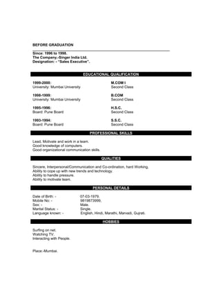 BEFORE GRADUATION
____________________________________________________________________
Since: 1996 to 1998.
The Company.-Singer India Ltd.
Designation: - “Sales Executive”.
EDUCATIONAL QUALIFICATION
1999-2000: M.COM I
University: Mumbai University Second Class
1998-1999: B.COM
University: Mumbai University Second Class
1995-1996: H.S.C.
Board: Pune Board Second Class
1993-1994: S.S.C.
Board: Pune Board Second Class
PROFESSIONAL SKILLS
Lead, Motivate and work in a team.
Good knowledge of computers.
Good organizational communication skills.
QUALITIES
Sincere, Interpersonal/Communication and Co-ordination, hard Working,
Ability to cope up with new trends and technology.
Ability to handle pressure.
Ability to motivate team.
PERSONAL DETAILS
Date of Birth: - 07-03-1979.
Mobile No: - 9819873999,
Sex: - Male.
Marital Status: - Single.
Language known: - English, Hindi, Marathi, Marvadi, Gujrati.
HOBBIES
Surfing on net.
Watching TV.
Interacting with People.
Place:-Mumbai.
 