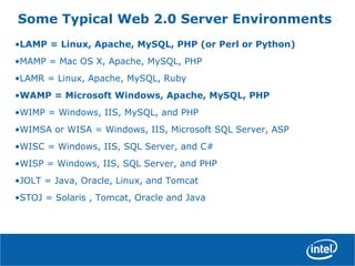 Some Typical Web 2.0 Server Environments
•LAMP = Linux, Apache, MySQL, PHP (or Perl or Python)
•MAMP = Mac OS X, Apache, MySQL, PHP
•LAMR = Linux, Apache, MySQL, Ruby
•WAMP = Microsoft Windows, Apache, MySQL, PHP
•WIMP = Windows, IIS, MySQL, and PHP
•WIMSA or WISA = Windows, IIS, Microsoft SQL Server, ASP
•WISC = Windows, IIS, SQL Server, and C#
•WISP = Windows, IIS, SQL Server, and PHP
•JOLT = Java, Oracle, Linux, and Tomcat
•STOJ = Solaris , Tomcat, Oracle and Java
 