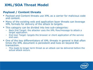 XML/SOA Threat Model
Payload / Content threats
• Payload and Content threats use XML as a carrier for malicious code
and content.
• Many of the existing web and application layer threats can leverage
XML formats for delivery of the attack to targets.
• This category can be divided into two sub-categories:
– Back End Target: the attacker uses the XML flow/message to attack a
target application.
– End User Target: targets the browser or client application of the service
end user.
• One of the key differentiators of XML threats in general is that often
times the XML document is persistent and lives on beyond the
transaction.
– This leads to longer term threat as an attack can be delivered before the
actual attack occurs.
 