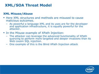 XML/SOA Threat Model
XML Misuse/Abuse
• Here XML structures and methods are misused to cause
malicious outcomes.
– As powerful a language XML and its uses are for the developer
and application infrastructure, it is equally powerful for the
attacker.
• In the Misuse example of XPath Injection:
– The attacker can leverage the advanced functionality of XPath
querying to perform more targeted and deeper invasions than its
Web cousin SQL injection.
– One example of this is the Blind XPath Injection attack
 