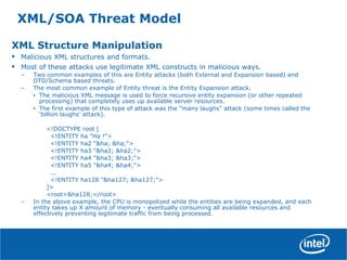XML/SOA Threat Model
XML Structure Manipulation
• Malicious XML structures and formats.
• Most of these attacks use legitimate XML constructs in malicious ways.
– Two common examples of this are Entity attacks (both External and Expansion based) and
DTD/Schema based threats.
– The most common example of Entity threat is the Entity Expansion attack.
• The malicious XML message is used to force recursive entity expansion (or other repeated
processing) that completely uses up available server resources.
• The first example of this type of attack was the "many laughs" attack (some times called the
‘billion laughs’ attack).
<!DOCTYPE root [
<!ENTITY ha "Ha !">
<!ENTITY ha2 "&ha; &ha;">
<!ENTITY ha3 "&ha2; &ha2;">
<!ENTITY ha4 "&ha3; &ha3;">
<!ENTITY ha5 "&ha4; &ha4;">
...
<!ENTITY ha128 "&ha127; &ha127;">
]>
<root>&ha128;</root>
– In the above example, the CPU is monopolized while the entities are being expanded, and each
entity takes up X amount of memory - eventually consuming all available resources and
effectively preventing legitimate traffic from being processed.
 