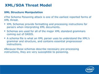 XML/SOA Threat Model
XML Structure Manipulation
•The Schema Poisoning attack is one of the earliest reported forms of
XML threat.
• XML Schemas provide formatting and processing instructions for
parsers when interpreting XML documents.
• Schemas are used for all of the major XML standard grammars
coming out of OASIS.
• A schema file is what an XML parser uses to understand the XML’s
grammar and structure, and contains essential preprocessor
instructions.
•Because these schemas describe necessary pre-processing
instructions, they are very susceptible to poisoning.
 