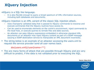XQuery Injection
•XQuery is a SQL like language.
– It is also flexible enough to query a broad spectrum of XML information sources,
including both databases and documents.
•XQuery Injection is an XML variant of the classic SQL injection attack.
– Uses improperly validated data that is passed to XQuery commands to traverse and
execute commands that the XQuery routines have access to.
– Can be used to enumerate elements on the victim's environment, inject commands to
the local host, or execute queries to remote files and data sources.
– An attacker can pass XQuery expressions embedded in otherwise standard XML
documents or an attacker may inject XQuery content as part of a SOAP message
causing a SOAP destination service to manipulate an XML document incorrectly.
• The string below is an example of an attacker accessing the users.xml to
request the service provider send all user names back.
doc(users.xml)//user[name='*']
• The are many forms of attack that are possible through XQuery and are very
difficult to predict, if the data is not validated prior to executing the XQL.
Source: Steve Orrin
 