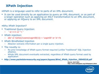 XPath Injection
•XPath is a language used to refer to parts of an XML document.
• It can be used directly by an application to query an XML document, or as part of
a larger operation such as applying an XSLT transformation to an XML document,
or applying an XQuery to an XML document.
•Why XPath Injection?
• Traditional Query Injection:
– ' or 1=1 or ''= '
• XPath injection:
– abc' or name(//users/LoginID[1]) = 'LoginID' or 'a'='b
• XPath Blindfolded Injection
– Attacker extracts information per a single query injection.
• The novelty is:
– No prior knowledge of XPath query format required (unlike “traditional” SQL Injection
attacks).
– Whole XML document eventually extracted, regardless of XPath query format used by
application
• http://www.packetstormsecurity.org/papers/bypass/Blind_XPath_Injection_20040518.pdf
Source: Amit Klein
http://www.webappsec.org/whitepapers.shtml
 