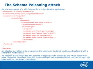 The Schema Poisoning attack
Here is an example of a XML Schema for a order shipping application:
<?xml version="1.0" encoding="ISO-8859-1" ?>
<xs:schema xmlns:xs="http://www.w3.org/2001/XMLSchema">
<xs:element name="ship_order">
<xs:complexType>
<xs:sequence>
<xs:element name="order" type="xs:string"/>
<xs:element name="shipping">
<xs:complexType>
<xs:sequence>
<xs:element name="name" type="xs:string"/>
<xs:element name="address" type="xs:string"/>
<xs:element name="zip" type="xs:string"/>
<xs:element name="country" type="xs:string"/>
</xs:sequence>
</xs:complexType>
</xs:element>
…
</xs:schema>
An attacker may attempt to compromise the schema in its stored location and replace it with a
similar but modified one.
An attacker may damage the XML schema or replace it with a modified one which would then
allow the parser to process malicious SOAP messages and specially crafted XML files to inject OS
commands on the server or database.
 
