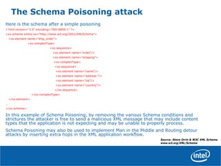 The Schema Poisoning attack
Here is the schema after a simple poisoning
<?xml version="1.0" encoding="ISO-8859-1" ?>
<xs:schema xmlns:xs="http://www.w3.org/2001/XMLSchema">
<xs:element name="ship_order">
<xs:complexType>
<xs:sequence>
<xs:element name="order"/>
<xs:element name="shipping">
<xs:complexType>
<xs:sequence>
<xs:element name="name"/>
<xs:element name="address "/>
<xs:element name="zip"/>
<xs:element name="country"/>
</xs:sequence>
</xs:complexType>
</xs:element>
…
</xs:schema>
In this example of Schema Poisoning, by removing the various Schema conditions and
strictures the attacker is free to send a malicious XML message that may include content
types that the application is not expecting and may be unable to properly process.
Schema Poisoning may also be used to implement Man in the Middle and Routing detour
attacks by inserting extra hops in the XML application workflow.
Source: Steve Orrin & W3C XML Schema
www.w3.org/XML/Schema
 