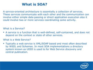 What is SOA?
A service-oriented architecture is essentially a collection of services.
These services communicate with each other and the communication can
involve either simple data passing or direct application execution also it
could involve two or more services coordinating some activity.
What is a Service?
• A service is a function that is well-defined, self-contained, and does not
depend on the context or state of other services.
What is a Web Service?
• Typically a web service is XML/SOAP based and most often described
by WSDL and Schemas. In most SOA implementations a directory
system known as UDDI is used to for Web Service discovery and
central publication.
 