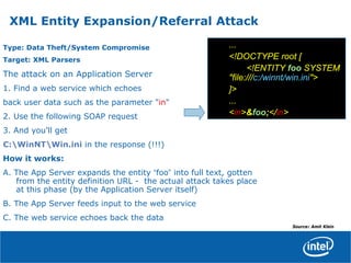 Type: Data Theft/System Compromise
Target: XML Parsers
The attack on an Application Server
1. Find a web service which echoes
back user data such as the parameter "in"
2. Use the following SOAP request
3. And you'll get
C:WinNTWin.ini in the response (!!!)
How it works:
A. The App Server expands the entity “foo” into full text, gotten
from the entity definition URL - the actual attack takes place
at this phase (by the Application Server itself)
B. The App Server feeds input to the web service
C. The web service echoes back the data
...
<!DOCTYPE root [
<!ENTITY foo SYSTEM
"file:///c:/winnt/win.ini">
]>
...
<in>&foo;</in>
XML Entity Expansion/Referral Attack
Source: Amit Klein
 