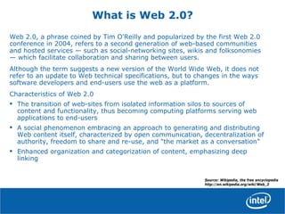 What is Web 2.0?
Web 2.0, a phrase coined by Tim O'Reilly and popularized by the first Web 2.0
conference in 2004, refers to a second generation of web-based communities
and hosted services — such as social-networking sites, wikis and folksonomies
— which facilitate collaboration and sharing between users.
Although the term suggests a new version of the World Wide Web, it does not
refer to an update to Web technical specifications, but to changes in the ways
software developers and end-users use the web as a platform.
Characteristics of Web 2.0
• The transition of web-sites from isolated information silos to sources of
content and functionality, thus becoming computing platforms serving web
applications to end-users
• A social phenomenon embracing an approach to generating and distributing
Web content itself, characterized by open communication, decentralization of
authority, freedom to share and re-use, and "the market as a conversation"
• Enhanced organization and categorization of content, emphasizing deep
linking
Source: Wikipedia, the free encyclopedia
http://en.wikipedia.org/wiki/Web_2
 