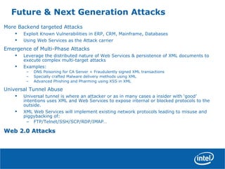 Future & Next Generation Attacks
More Backend targeted Attacks
• Exploit Known Vulnerabilities in ERP, CRM, Mainframe, Databases
• Using Web Services as the Attack carrier
Emergence of Multi-Phase Attacks
• Leverage the distributed nature of Web Services & persistence of XML documents to
execute complex multi-target attacks
• Examples:
– DNS Poisoning for CA Server + Fraudulently signed XML transactions
– Specially crafted Malware delivery methods using XML
– Advanced Phishing and Pharming using XSS in XML
Universal Tunnel Abuse
• Universal tunnel is where an attacker or as in many cases a insider with ‘good’
intentions uses XML and Web Services to expose internal or blocked protocols to the
outside.
• XML Web Services will implement existing network protocols leading to misuse and
piggybacking of:
– FTP/Telnet/SSH/SCP/RDP/IMAP…
Web 2.0 AttacksWeb 2.0 Attacks
 