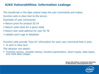AJAX Vulnerabilities: Information Leakage
The JavaScript in the Ajax engine traps the user commands and makes
function calls in clear text to the server.
Examples of user commands:
• Return price for product ID 24
• Return valid cities for a given state
• Return last valid address for user ID 78
• Update user’s age in database
Function calls provide “how to” information for each user command that is sent.
• Is sent in clear text
The attacker can obtain:
• Function names, variable names, function parameters, return types, data types,
and valid data ranges.
Source: Billy Hoffman Lead Security Researcher
for SPI Dynamics (www.spidynamics.com)
 