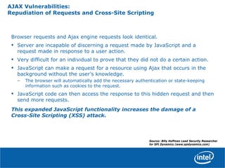 AJAX Vulnerabilities:
Repudiation of Requests and Cross-Site Scripting
Browser requests and Ajax engine requests look identical.
• Server are incapable of discerning a request made by JavaScript and a
request made in response to a user action.
• Very difficult for an individual to prove that they did not do a certain action.
• JavaScript can make a request for a resource using Ajax that occurs in the
background without the user’s knowledge.
– The browser will automatically add the necessary authentication or state-keeping
information such as cookies to the request.
• JavaScript code can then access the response to this hidden request and then
send more requests.
This expanded JavaScript functionality increases the damage of a
Cross-Site Scripting (XSS) attack.
Source: Billy Hoffman Lead Security Researcher
for SPI Dynamics (www.spidynamics.com)
 