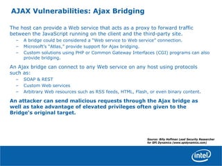 AJAX Vulnerabilities: Ajax Bridging
The host can provide a Web service that acts as a proxy to forward traffic
between the JavaScript running on the client and the third-party site.
– A bridge could be considered a “Web service to Web service” connection.
– Microsoft’s “Atlas,” provide support for Ajax bridging.
– Custom solutions using PHP or Common Gateway Interfaces (CGI) programs can also
provide bridging.
An Ajax bridge can connect to any Web service on any host using protocols
such as:
– SOAP & REST
– Custom Web services
– Arbitrary Web resources such as RSS feeds, HTML, Flash, or even binary content.
An attacker can send malicious requests through the Ajax bridge as
well as take advantage of elevated privileges often given to the
Bridge‘s original target.
Source: Billy Hoffman Lead Security Researcher
for SPI Dynamics (www.spidynamics.com)
 