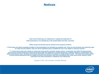 Notices
Intel and the Intel logo are trademarks or registered trademarks of
Intel Corporation or its subsidiaries in the United States and other countries.
*Other names and brands may be claimed as the property of others.
**The threats and attack examples provided in this presentation are intended as examples only. They are not functional and cannot be used
to create security attacks. They are not be replicated and/or modified for use in any illegal or malicious activity. "
*** Performance tests and ratings are measured using specific computer systems and/or components and reflect the approximate
performance of Intel products as measured by those tests. Any difference in system hardware or software design or configuration may
affect actual performance. All dates and product descriptions provided are subject to change without notice. This slide may contain certain
forward-looking statements that are subject to known and unknown risks and uncertainties that could cause actual results to differ
materially from those expressed or implied by such statements
Copyright © 2007 Intel Corporation. All Rights Reserved.
 