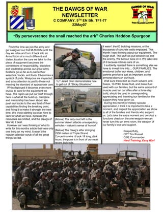 THE DAWGS OF WAR
                                              NEWSLETTER
                                           C COMPANY, 9TH EN BN, TF1-77
                                                   22May07


       “By perseverance the snail reached the ark” Charles Haddon Spurgeon

                                                                                         It wasn’t the 60 building missions, or the
   From the time we join the army and
                                                                                         thousands of concrete walls emplaced. This
get assigned our first M-16 Rifle until the
                                                                                         month I was thinking about our equipment. The
day we retire and turn it back into an
                                                                                         tough stuff. The stuff we put between us and
Arms Room at a much different and
                                                                                         the enemy. We bet our lives on it. We take care
distant location the care we take for the
                                                                                         of it because it takes care of us.
piece of equipment becomes the
                                                                                           I suddenly realized there is something else we
cornerstone of responsibility, discipline
                                                                                         have to invest time into… OUR FAMILIES. The
and leadership across our great army.
                                                                                         emotional buffer our wives, children, and
Soldiers go so far as to name their
                                                                                         parents provide is just as important as the
weapons, trucks, and tools. It becomes a
                                                                                         armored doors on our truck.
symbol of pride. Weapons are inspected,
                                                                                           Well sure there isn’t as much solvent, anti-
                                                1LT Jared Oren demonstrates how
and extra attention is paid to those not
                                                                                         freeze, 10-W40, brake fluid, and diesel fuel
                                                to get out of “Sticky Situations”
meeting the standard of appropriate care.
                                                                                         used with our families, but the same amount of
  While deployed it becomes even more
                                                                                         muscle used on our rifles after a three day
crucial to care for the equipment we
                                                                                         build, should be used in corresponding,
have. The rigors we put our stuff through
                                                                                         appreciating and thanking our families for the
here is what all the build up, discipline,
                                                                                         support they have given us.
and mentorship has been about. We
                                                                                           During this month of military spouse
push our trucks to the very limit of their
                                                                                         appreciation, I think it is important to take a
capabilities finding the breaking point,
                                                                                         moment, and inspect the appreciation we show
and fixing it to make it stronger the next
                                                                                         to all of the families and friends who support
time. We know starting out over here to
                                                                                         us. Let’s take the extra moment and conduct a
care for what we have, because the
                                                                                         functions check on the one weapon we can
resources are limited, and the Dawgs of        (Above) The only mud left in the
                                                                                         never turn into an arms room, the weapon of
War do it best.                                summer desert attacks unsuspecting
                                                                                         our family’s love and support.
  However as I was thinking of what to         vehicles – nature’s sense of humor!
write for this months article their was only
                                               (Below) The Dawg’s after stringing                          Respectfully,
one thing on my mind. It wasn’t the
                                               2500 meters of Triple Strand                                CPT Tim Russell
regular calendar scrub of all the great
                                               Concertina wire it took 18 long, dark                       C/9E Commander
things we did.
                                               hours, the pose is in front of our most                     Hard Training, Easy War!
                                               recent build site.