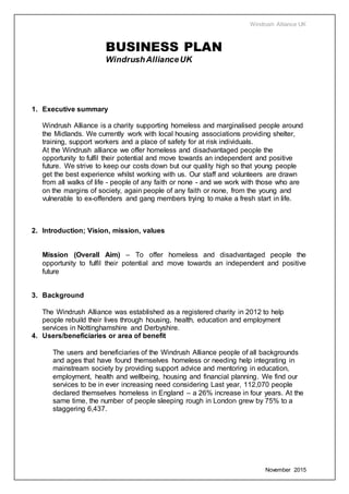 Windrush Alliance UK
November 2015
BUSINESS PLAN
WindrushAllianceUK
1. Executive summary
Windrush Alliance is a charity supporting homeless and marginalised people around
the Midlands. We currently work with local housing associations providing shelter,
training, support workers and a place of safety for at risk individuals.
At the Windrush alliance we offer homeless and disadvantaged people the
opportunity to fulfil their potential and move towards an independent and positive
future. We strive to keep our costs down but our quality high so that young people
get the best experience whilst working with us. Our staff and volunteers are drawn
from all walks of life - people of any faith or none - and we work with those who are
on the margins of society, again people of any faith or none, from the young and
vulnerable to ex-offenders and gang members trying to make a fresh start in life.
2. Introduction; Vision, mission, values
Mission (Overall Aim) – To offer homeless and disadvantaged people the
opportunity to fulfil their potential and move towards an independent and positive
future
3. Background
The Windrush Alliance was established as a registered charity in 2012 to help
people rebuild their lives through housing, health, education and employment
services in Nottinghamshire and Derbyshire.
4. Users/beneficiaries or area of benefit
The users and beneficiaries of the Windrush Alliance people of all backgrounds
and ages that have found themselves homeless or needing help integrating in
mainstream society by providing support advice and mentoring in education,
employment, health and wellbeing, housing and financial planning. We find our
services to be in ever increasing need considering Last year, 112,070 people
declared themselves homeless in England – a 26% increase in four years. At the
same time, the number of people sleeping rough in London grew by 75% to a
staggering 6,437.
 