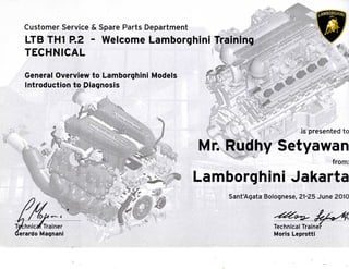 0
Customer Service & Spare Parts Department
LTB TH1 P.2 - Welcome Lamborghini Training
TECHNICAL
General Overview to Lamborghini Models
Introduction to Diagnosis
Tethnicaf Trainer
>erardo Magnani
is presented to
Mr. Rudhy Setyawan
-?^--^4i:.:>. from:
Lamborghini Jakarta
Sant'Agata Bolognese, 21-25 June 2010
Technical Trainer
Morjs Leprotti
 