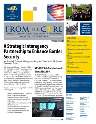 from the c recommon operational research environment
quarterly newsletter
INSIDETHE ISSUE
page 2:
COREnet:The fusion of SNA with Docrine
page 3:
Research in Action: SSE/MOVES Update
page 4:
Publications Focus: Social Media Exploitation
page 5:
Publications: 2013, 2014, 2015
page 5:
Retired Assistant Police Chief Joins the CORE
LabTeam
page 6:
Programs Education and Outreach: Peru
Partnership
page 7:
Greg Freeman Farewell
page 7:
Welcome to LTC(P) Pat Duggan
PROVIDING
WARFIGHTERS
WITH A UNIQUE
VIEW OFTHE
BATTLEFIELD
continued on page 6 
CORE STAFF
CO-DIRECTOR
LTC Glenn Johnson
CO-DIRECTOR AND
ASSISTANT PROFESSOR
Dr. Sean Everton
PROFESSOR
Dr. Nancy Roberts
SENIOR LECTURER
KristenTsolis
PROGRAM MANAGER
Karen Flaherty
FACULTY ASSOCIATE FOR
INSTRUCTION
Dan Cunningham
FACULTY ASSOCIATE FOR
RESEARCH
Michael Stevens
FACULTY ASSOCIATE FOR
RESEARCH
Rob Shcroeder
FACULTY ASSOCIATE FOR
RESEARCH
Dan LeRoy
IT SUPPORT
Malcolm Mejia
RESEARCH ANALYST
Michael Aspland
TheCOREProgramisaCenterwithintheDefenseAnalysisdepartmentatNPS.
GoalsofCOREareto:
• Expose a generation of military
officers to cutting-edge visual analytical methodolgies —produce Intellectual
Capital
• Leader in education and research designed to operationalize advanced analytical
methods —leverage emerging information technologies and analytical software
packages to enable field operatives
• Advance DOD’s Network Analysis capabilities — Illuminating Blue, Grey and Red
Networks — Beyond Link Analysis
•Maintaincurrencywiththeleadinginnovationsinvisualanalyticmethods,research
andrelatedtechnologies — 
OSDandSOCOM’sfutureslookatadvancedanalyticalmethods
• Benefit theWarfighter —reduce the risk of uncertainty in decision making
SPRING 2015/ISSUE 5
A Strategic Interagency
Partnership to Enhance Border
Security
Mr. Steven T. Franzoni, Managment Program Director, U.S.B.P. Special
Opertions Group
The Customs and Border Protection (CBP)
U.S. Border Patrol (USBP) Special Operations
Group (SOG) was selected by the Office of
Border Patrol (OBP) to manage the Cross-
Agency Distributed Edge Network Analysis
(CADENA) Pilot. The Pilot was funded and
facilitated by the Advanced Analytics Division
of the Technical Support Working Group
(TSWG) of the Combatting Terrorism 
Technical Support Office (CTTSO).
The pilot commenced in August 2013 with the
following goals:
•	 Deliver Advanced Analytic Capabilities
across Government Agencies
•	 Integrate advance Network/Link
Analysis methodology training with
technology
•	 Improve information integration and
change detection
•	 Increase intelligence collection and
reporting from field elements
•	 Rapid information processing and
improved collaboration
NPS/CORE Lab Contributions to
the CADENA Pilot
The NPS/CORE Lab was sponsored by
CTTSO to assist SOG by providing training
that would maximize the capabilities of
CADENA. The CORE Lab was instrumental
in providing Social Network Analysis (SNA)
training which was the analytical foundation
for the pilot. A total of eighty interagency and
DOD students were taught over four courses
at three different locations; El Paso, TX (2)
(USBP El Paso [EPT] Sector), Tucson, AZ
(USBP Tucson [TCA] Sector), and McAllen,
TX (USBP Rio Grande Valley [RGV] Sector).
 