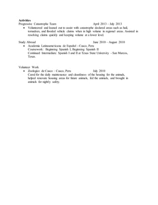 Activities
Progressive Catastrophe Team April 2013 – July 2013
 Volunteered and loaned out to assist with catastrophe declared areas such as hail,
tornadoes, and flooded vehicle claims when in high volume in regional areas. Assisted in
resolving claims quickly and keeping volume at a lower level.
Study Abroad June 2010 – August 2010
 Academia Latinoamericana de Español - Cusco, Peru
Coursework: Beginning Spanish I, Beginning Spanish II
Continued Intermediate Spanish I and II at Texas State University - San Marcos,
Texas.
Volunteer Work
 Zoologico de Cusco – Cusco, Peru July 2010
Cared for the daily maintenance and cleanliness of the housing for the animals,
helped renovate housing areas for future animals, fed the animals, and brought in
animals for nightly safety.
 