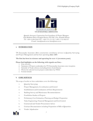 TNZA Highlights of Company Profile
1
_______________________________________________________________________________
TN ZUNZANYIKA ASSOCIATES
Quantity Surveyors, Construction Cost Consultancy & Project Managers
1628 Bauhinia Drive, Westgate Harare, P.O. Box A10, Avondale Harare
Tel: +263-4-2931942/Cell : +263 774 175 191/+263 4 712 802 077
E-mail : tnza@mweb.co.zw/tnza@tnza.co.zw
_______________________________________________________________________________
a. INTRODUCTION
TN Zunzanyika Associates offers construction consultancy services in Quantity Surveying
and Project Management and has been operating since 1997.
The firm has been in existence and operating for over 17 (seventeen years).
Please find highlights on the following with regards our firm; -
1. Core services
2. Summary of Projects undertaken by TN Zunzanyika Associates since inception
3. Schedule of Trade referees (including letters from Clients)
4. Photos for selected recent projects undertaken by TNZA
5. Contact details
_______________________________________________________________________
b. CORE SERVICES
The scope of works we have undertaken cover the following;-
1. Quantity Surveying
2. Project Management, Co-ordination and Control
3. Establishment and Coordination of Client Requirements
4. Building Survey and Maintenance Recommendations
5. Feasibilities Studies of Projects
6. Preliminary Cost Estimation, Planning and Budget Preparation
7. Value Engineering, Financial Management and Cost Control
8. Contractual and Tender Procurement Advice
9. Contract Documentation including Preparation of Bills of Quantities
10. Tender Adjudication
 