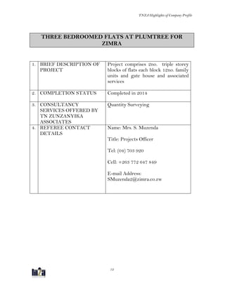 TNZA Highlights of Company Profile
12
THREE BEDROOMED FLATS AT PLUMTREE FOR
ZIMRA
1. BRIEF DESCRIPTION OF
PROJECT
Project comprises 2no. triple storey
blocks of flats each block 12no. family
units and gate house and associated
services
2. COMPLETION STATUS Completed in 2014
3. CONSULTANCY
SERVICES OFFERED BY
TN ZUNZANYIKA
ASSOCIATES
Quantity Surveying
4. REFEREE CONTACT
DETAILS
Name: Mrs. S. Muzenda
Title: Projects Officer
Tel: (04) 703 920
Cell: +263 772 647 849
E-mail Address:
SMuzenda2@zimra.co.zw
 