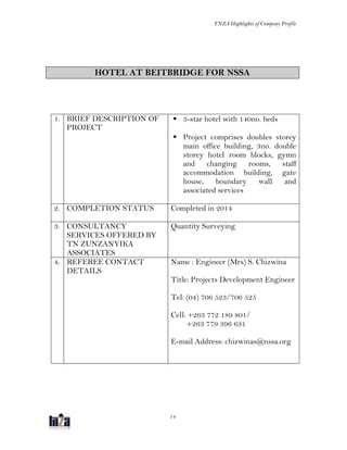 TNZA Highlights of Company Profile
14
HOTEL AT BEITBRIDGE FOR NSSA
1. BRIEF DESCRIPTION OF
PROJECT
 3-star hotel with 140no. beds
 Project comprises doubles storey
main office building, 3no. double
storey hotel room blocks, gymn
and changing rooms, staff
accommodation building, gate
house, boundary wall and
associated services
2. COMPLETION STATUS Completed in 2014
3. CONSULTANCY
SERVICES OFFERED BY
TN ZUNZANYIKA
ASSOCIATES
Quantity Surveying
4. REFEREE CONTACT
DETAILS
Name : Engineer (Mrs) S. Chizwina
Title: Projects Development Engineer
Tel: (04) 706 523/706 525
Cell: +263 772 189 801/
+263 779 396 631
E-mail Address: chizwinas@nssa.org
 