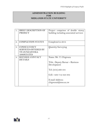 TNZA Highlights of Company Profile
17
ADMINISTRATION BUILDING
FOR
MIDLANDS STATE UNIVERSITY
1. BRIEF DESCRIPTION OF
PROJECT
Project comprises of double storey
building including associated services
2. COMPLETION STATUS Completed in 2014
3. CONSULTANCY
SERVICES OFFERED BY
TN ZUNZANYIKA
ASSOCIATES
Quantity Surveying
4. REFEREE CONTACT
DETAILS
Name: Mr. T. Chigwaza
Title : Deputy Bursar – Business
Development
Tel: (054)-260 331
Cell: +263 712 324 884
E-mail Address:
chigwazat@msu.ac.zw
 