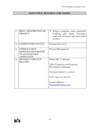 TNZA Highlights of Company Profile
19
INDUSTRIAL BUILDING FOR ZIMSEC
1. BRIEF DESCRIPTION OF
PROJECT
 Project comprises main industrial
building, gate house, boundary
wall and associated and associated
services
2. COMPLETION STATUS Completed in 2014
3. CONSULTANCY
SERVICES OFFERED BY
TN ZUNZANYIKA
ASSOCIATES
Project Management
4. REFEREE CONTACT
DETAILS
Name: Mr. T. Kaunye
Title: Properties and Property
Development Manager
Tel: (04)-302623/4; 334767
Cell: +263 773 403 077
E-mail Address:
tkaunye@zimsec.co.zw
 