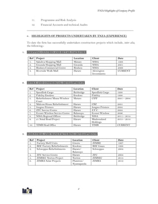 TNZA Highlights of Company Profile
2
11. Programme and Risk Analysis
12. Financial Accounts and technical Audits
___________________________________________________________________________
c. HIGHLIGHTS OF PROJECTS UNDERTAKEN BY TNZA (EXPERIENCE)
To date the firm has successfully undertaken construction projects which include, inter alia,
the following;-
1. SHOPPING CENTRES AND RETAIL FACILITIES
Ref Project Location Client Date
1. Sakubva Shopping Mall Mutare NSSA 1998
2. Gwanda Shopping Mall Gwanda NSSA 2001
3. Bindura Commercial Centre Bindura NSSA 2006
4. Riverside Walk Mall Harare Alexington
Investments
CURRENT
2. OFFICE AND COMMERCIAL DEVELOPMENTS
3. INDUSTRIAL AND MANUFACTURING DEVELOPMENTS
Ref Project Location Client Date
1. Speedlink Cargo Beitbridge Speedlink Cargo 1998
2. Fidelity Kwekwe Kwekwe Fidelity 1998
3. Refurbishment Msasa Windsor
Court
Mutare CIPF 2001 – 2004
4. Malcom House Refurbishment Harare CBZ 2001
5. Jongwe Printers Harare Jongwe Printers 2004
6. ZFC Service Centre Harare Z.F.C. 2004
7. Econet Wireless Service Centre Bulawayo Econet Wireless 2006
8. NSSA Regional Offices Beitbridge NSSA 2011 – 2014
9. 21 Natal Road Project Harare Mashonaland
Holdings
2013 – 2014
10. TIMB Head Office Harare TIMB CURRENT
Ref Project Location Client Date
1. Factory Shell Units Gweru ZIMRE 1997
2. BOC Factory Refurbishments Kwekwe BOC Gases 1998
3. Schweppes Refurbishments Harare/
Bulawayo
Schweppes 2004
4. ZFC Service Centre Harare ZFC 2004
5. ZIMSEC Norton Project Norton ZIMSEC 2014
6. ZIMRA Solar Projects Plumtree/
Nyamapanda
ZIMRA 2012
 