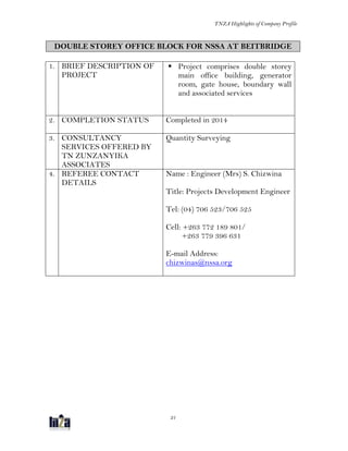 TNZA Highlights of Company Profile
21
DOUBLE STOREY OFFICE BLOCK FOR NSSA AT BEITBRIDGE
1. BRIEF DESCRIPTION OF
PROJECT
 Project comprises double storey
main office building, generator
room, gate house, boundary wall
and associated services
2. COMPLETION STATUS Completed in 2014
3. CONSULTANCY
SERVICES OFFERED BY
TN ZUNZANYIKA
ASSOCIATES
Quantity Surveying
4. REFEREE CONTACT
DETAILS
Name : Engineer (Mrs) S. Chizwina
Title: Projects Development Engineer
Tel: (04) 706 523/706 525
Cell: +263 772 189 801/
+263 779 396 631
E-mail Address:
chizwinas@nssa.org
 