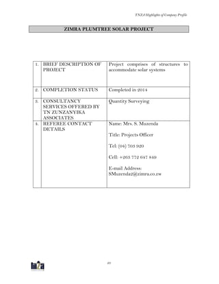 TNZA Highlights of Company Profile
23
ZIMRA PLUMTREE SOLAR PROJECT
1. BRIEF DESCRIPTION OF
PROJECT
Project comprises of structures to
accommodate solar systems
2. COMPLETION STATUS Completed in 2014
3. CONSULTANCY
SERVICES OFFERED BY
TN ZUNZANYIKA
ASSOCIATES
Quantity Surveying
4. REFEREE CONTACT
DETAILS
Name: Mrs. S. Muzenda
Title: Projects Officer
Tel: (04) 703 920
Cell: +263 772 647 849
E-mail Address:
SMuzenda2@zimra.co.zw
 