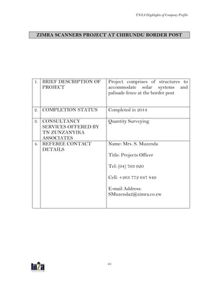 TNZA Highlights of Company Profile
25
ZIMRA SCANNERS PROJECT AT CHIRUNDU BORDER POST
1. BRIEF DESCRIPTION OF
PROJECT
Project comprises of structures to
accommodate solar systems and
palisade fence at the border post
2. COMPLETION STATUS Completed in 2014
3. CONSULTANCY
SERVICES OFFERED BY
TN ZUNZANYIKA
ASSOCIATES
Quantity Surveying
4. REFEREE CONTACT
DETAILS
Name: Mrs. S. Muzenda
Title: Projects Officer
Tel: (04) 703 920
Cell: +263 772 647 849
E-mail Address:
SMuzenda2@zimra.co.zw
 