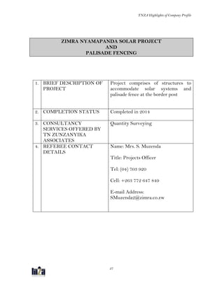 TNZA Highlights of Company Profile
27
ZIMRA NYAMAPANDA SOLAR PROJECT
AND
PALISADE FENCING
1. BRIEF DESCRIPTION OF
PROJECT
Project comprises of structures to
accommodate solar systems and
palisade fence at the border post
2. COMPLETION STATUS Completed in 2014
3. CONSULTANCY
SERVICES OFFERED BY
TN ZUNZANYIKA
ASSOCIATES
Quantity Surveying
4. REFEREE CONTACT
DETAILS
Name: Mrs. S. Muzenda
Title: Projects Officer
Tel: (04) 703 920
Cell: +263 772 647 849
E-mail Address:
SMuzenda2@zimra.co.zw
 