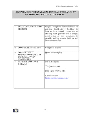 TNZA Highlights of Company Profile
29
NEW PREMISES FOR NYARADZO FUNERAL ASSURANCE AT
WILLOWVALE, SOUTHERTON, HARARE
1. BRIEF DESCRIPTION OF
PROJECT
Project comprises refurbishments of
existing double-storey building to
have modern outlook, conversion of
existing staff quarters into a chapel,
construction of new structures to
provide waiting rooms facilities and
associated services
2. COMPLETION STATUS Completed in 2013
3. CONSULTANCY
SERVICES OFFERED BY
TN ZUNZANYIKA
ASSOCIATES
Quantity Surveying
4. REFEREE CONTACT
DETAILS
Mr. B. Chinyere
Tel: (04) 796 696
Cell: +263 772 719 676
E-mail address:
brightonc@nyaradzo.co.zw
 